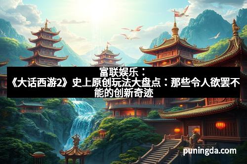 富联娱乐：《大话西游2》史上原创玩法大盘点：那些令人欲罢不能的创新奇迹